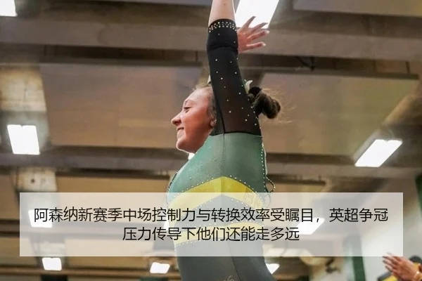 阿森纳新赛季中场控制力与转换效率受瞩目，英超争冠压力传导下他们还能走多远